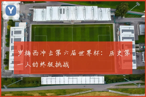 岁梅西冲击第六届世界杯:历史第一人的终极挑战