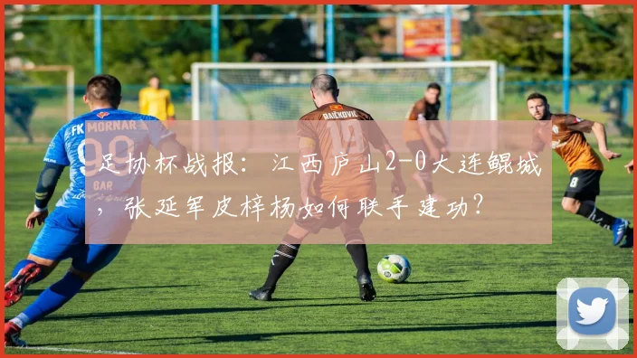 足协杯战报:江西庐山2-0大连鲲城,张延军皮梓杨如何联手建功?