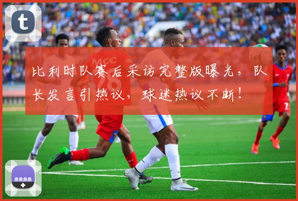比利时队赛后采访完整版曝光,队长发言引热议,球迷热议不断!