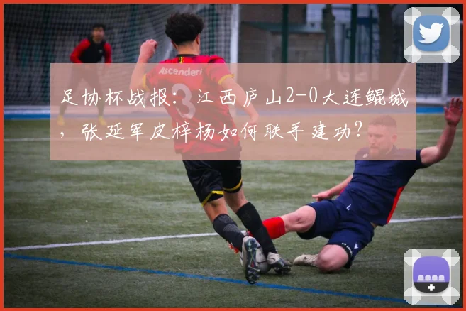 足协杯战报：江西庐山2-0大连鲲城，张延军皮梓杨如何联手建功？