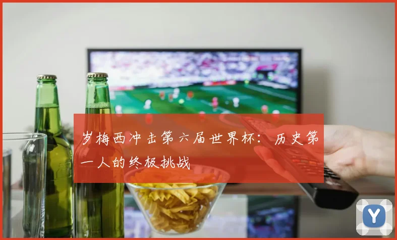岁梅西冲击第六届世界杯：历史第一人的终极挑战