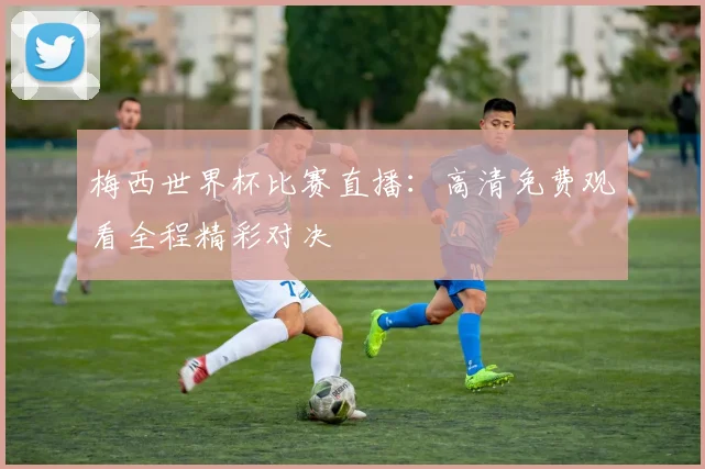 梅西世界杯比赛直播:高清免费观看全程精彩对决