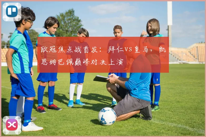 欧冠焦点战首发：拜仁vs皇马，凯恩姆巴佩巅峰对决上演
