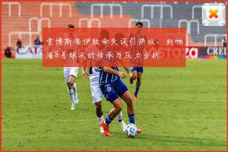 索博斯洛伊致命失误引热议,利物浦8号球衣的传承与压力分析