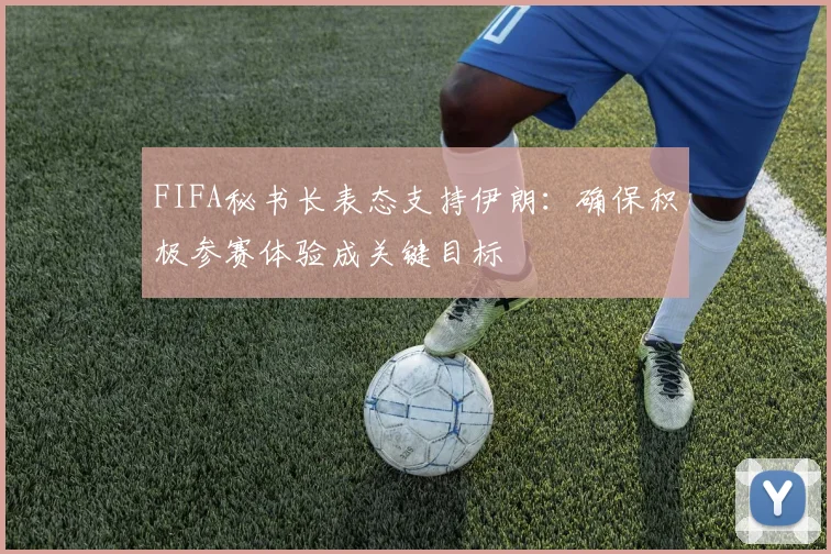 FIFA秘书长表态支持伊朗：确保积极参赛体验成关键目标